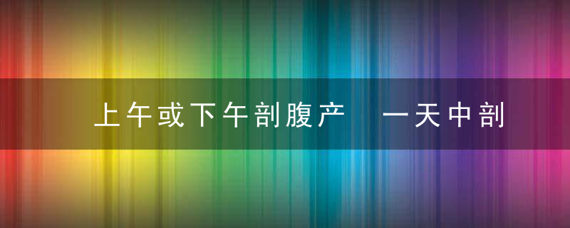 上午或下午剖腹产 一天中剖腹产的最佳时间是什么时候